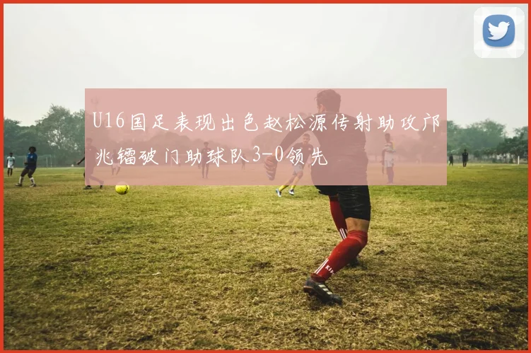 U16国足表现出色赵松源传射助攻邝兆镭破门助球队3-0领先