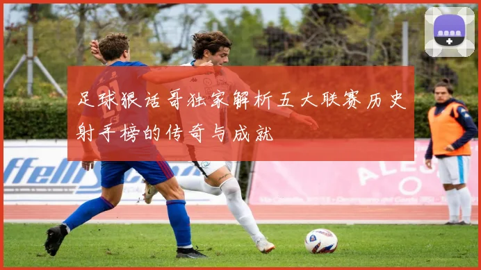 足球狠话哥独家解析五大联赛历史射手榜的传奇与成就