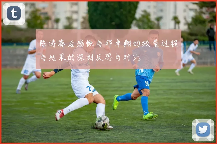 陈涛赛后感慨与邓卓翔的较量过程与结果的深刻反思与对比