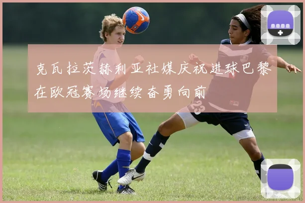 克瓦拉茨赫利亚社媒庆祝进球巴黎在欧冠赛场继续奋勇向前
