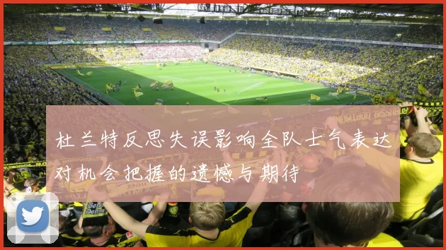 杜兰特反思失误影响全队士气表达对机会把握的遗憾与期待