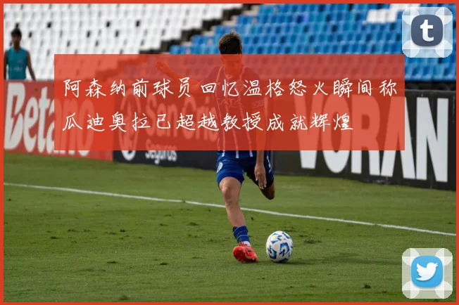 阿森纳前球员回忆温格怒火瞬间称瓜迪奥拉已超越教授成就辉煌
