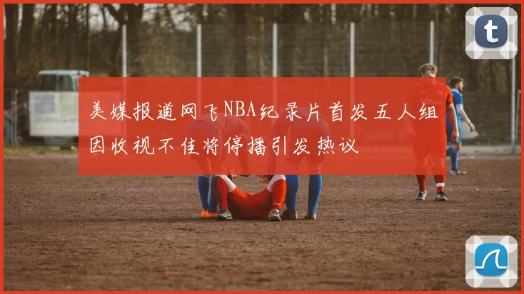 美媒报道网飞NBA纪录片首发五人组因收视不佳将停播引发热议