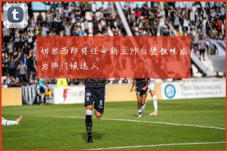 切尔西即将任命新主帅白堡教练成为热门候选人