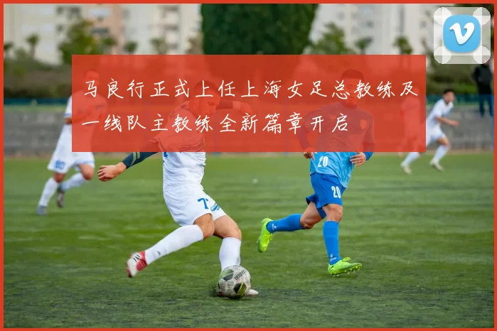马良行正式上任上海女足总教练及一线队主教练全新篇章开启