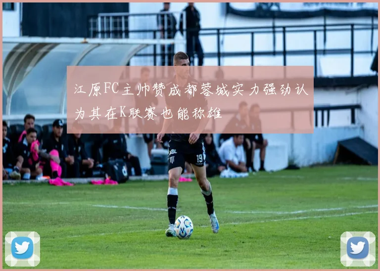 江原FC主帅赞成都蓉城实力强劲认为其在K联赛也能称雄