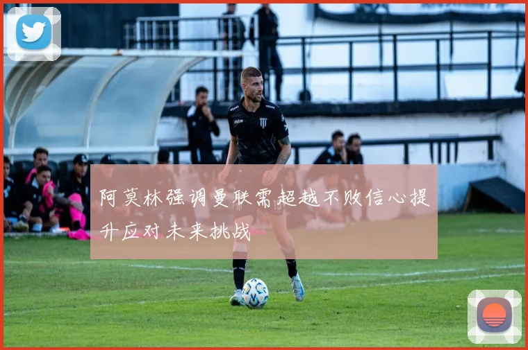 阿莫林强调曼联需超越不败信心提升应对未来挑战