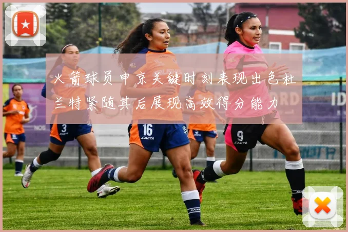 火箭球员申京关键时刻表现出色杜兰特紧随其后展现高效得分能力