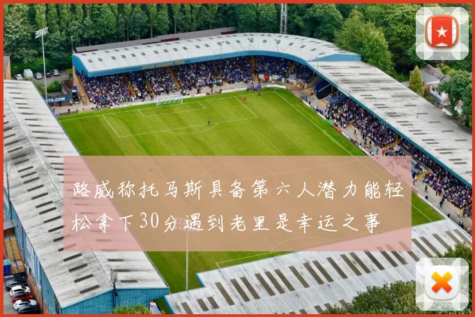 路威称托马斯具备第六人潜力能轻松拿下30分遇到老里是幸运之事