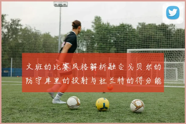 文班的比赛风格解析融合戈贝尔的防守库里的投射与杜兰特的得分能力