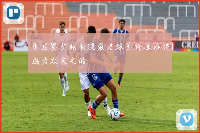 季后赛首轮表现最差球员评选谁将成为众矢之的